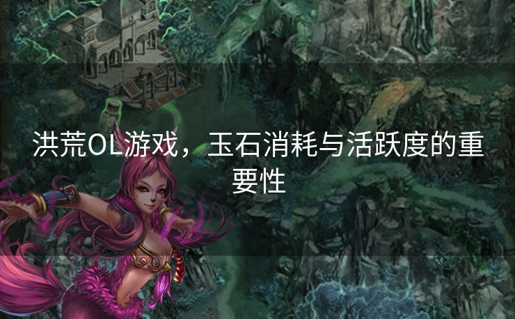 洪荒OL游戏，玉石消耗与活跃度的重要性