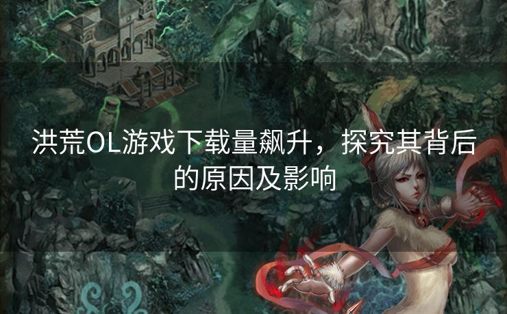 洪荒OL游戏下载量飙升，探究其背后的原因及影响