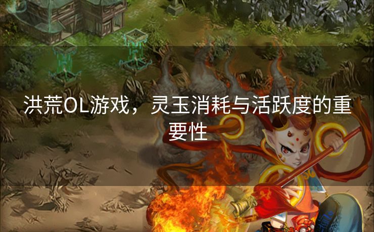 洪荒OL游戏，灵玉消耗与活跃度的重要性