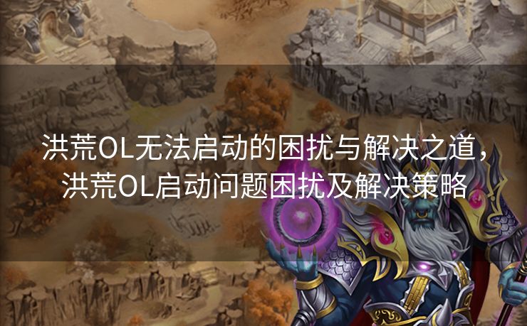 洪荒OL无法启动的困扰与解决之道，洪荒OL启动问题困扰及解决策略