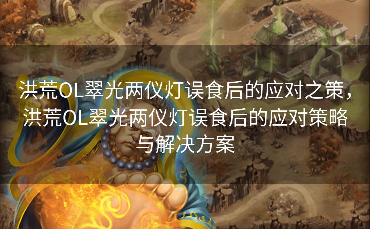 洪荒OL翠光两仪灯误食后的应对之策，洪荒OL翠光两仪灯误食后的应对策略与解决方案
