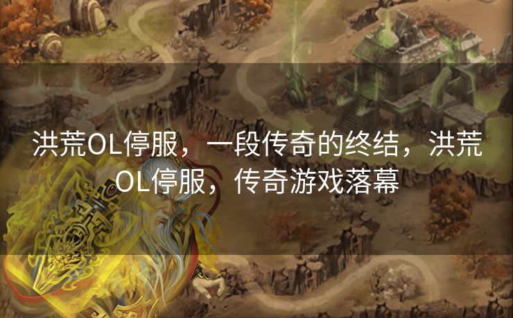 洪荒OL停服，一段传奇的终结，洪荒OL停服，传奇游戏落幕