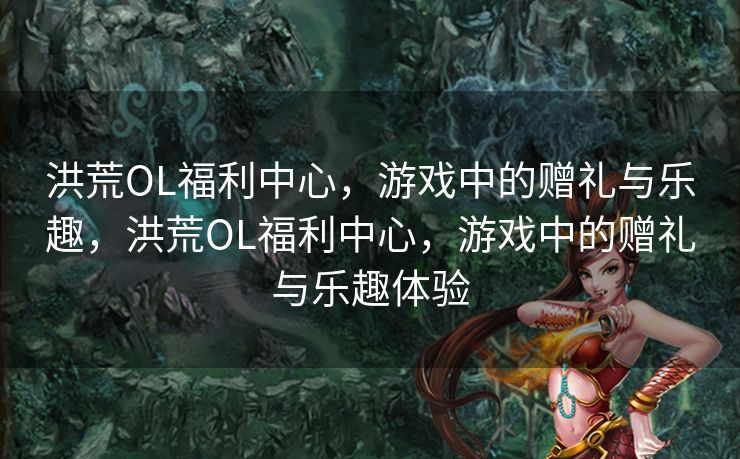 洪荒OL福利中心，游戏中的赠礼与乐趣，洪荒OL福利中心，游戏中的赠礼与乐趣体验