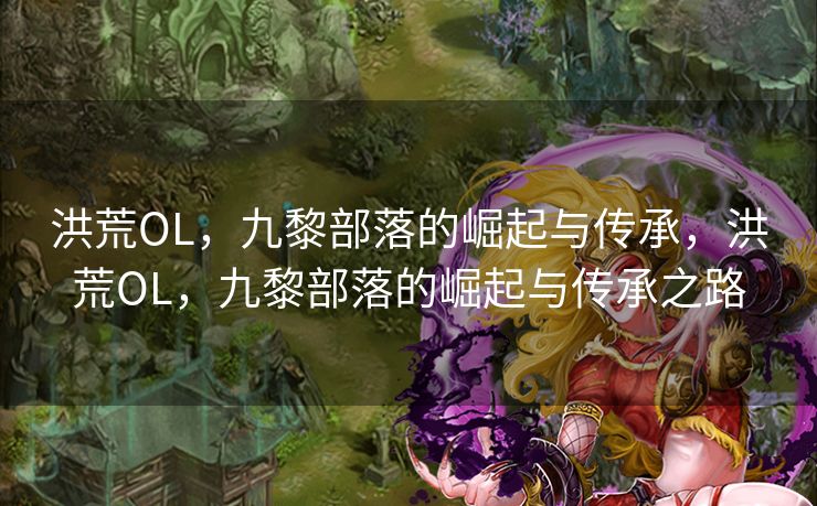 洪荒OL，九黎部落的崛起与传承，洪荒OL，九黎部落的崛起与传承之路