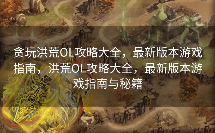 贪玩洪荒OL攻略大全，最新版本游戏指南，洪荒OL攻略大全，最新版本游戏指南与秘籍
