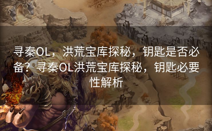 寻秦OL，洪荒宝库探秘，钥匙是否必备？寻秦OL洪荒宝库探秘，钥匙必要性解析