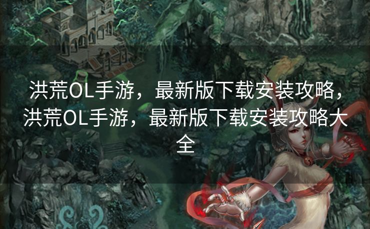 洪荒OL手游，最新版下载安装攻略，洪荒OL手游，最新版下载安装攻略大全