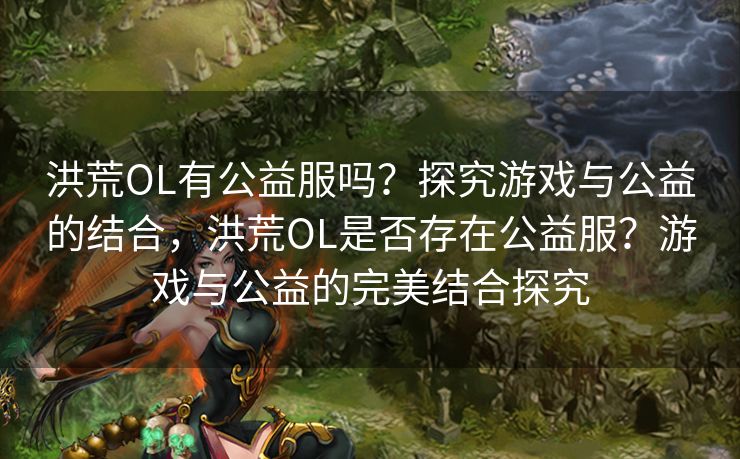 洪荒OL有公益服吗？探究游戏与公益的结合，洪荒OL是否存在公益服？游戏与公益的完美结合探究