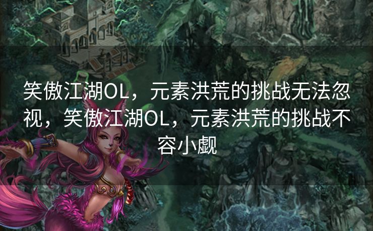 笑傲江湖OL，元素洪荒的挑战无法忽视，笑傲江湖OL，元素洪荒的挑战不容小觑