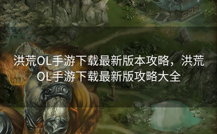 洪荒OL手游下载最新版本攻略，洪荒OL手游下载最新版攻略大全