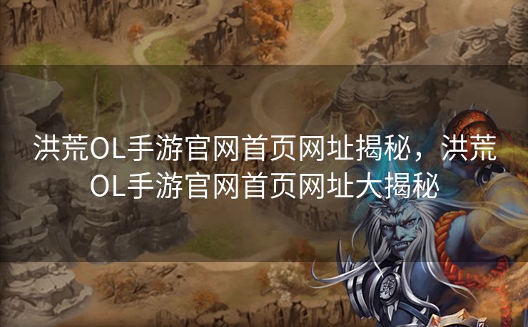 洪荒OL手游官网首页网址揭秘，洪荒OL手游官网首页网址大揭秘
