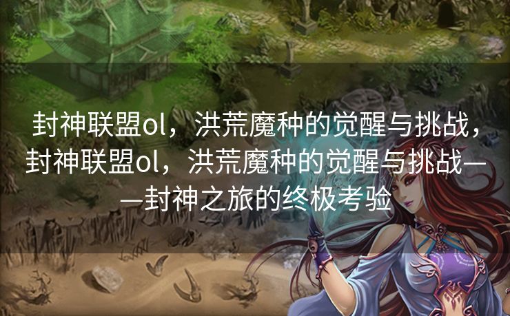封神联盟ol，洪荒魔种的觉醒与挑战，封神联盟ol，洪荒魔种的觉醒与挑战——封神之旅的终极考验