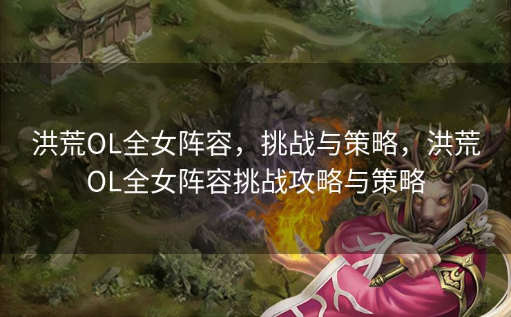 洪荒OL全女阵容，挑战与策略，洪荒OL全女阵容挑战攻略与策略