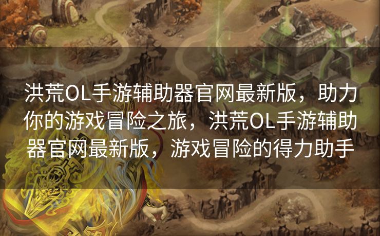 洪荒OL手游辅助器官网最新版，助力你的游戏冒险之旅，洪荒OL手游辅助器官网最新版，游戏冒险的得力助手