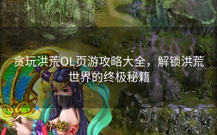 贪玩洪荒OL页游攻略大全，解锁洪荒世界的终极秘籍
