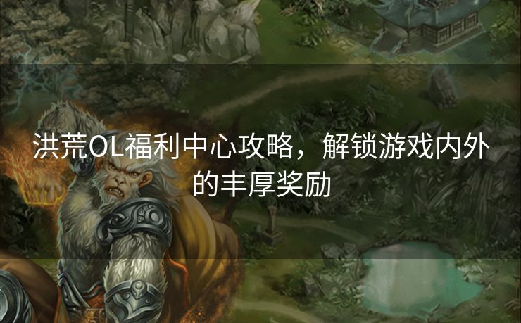 洪荒OL福利中心攻略，解锁游戏内外的丰厚奖励