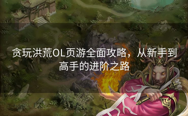 贪玩洪荒OL页游全面攻略，从新手到高手的进阶之路