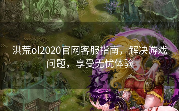 洪荒ol2020官网客服指南，解决游戏问题，享受无忧体验