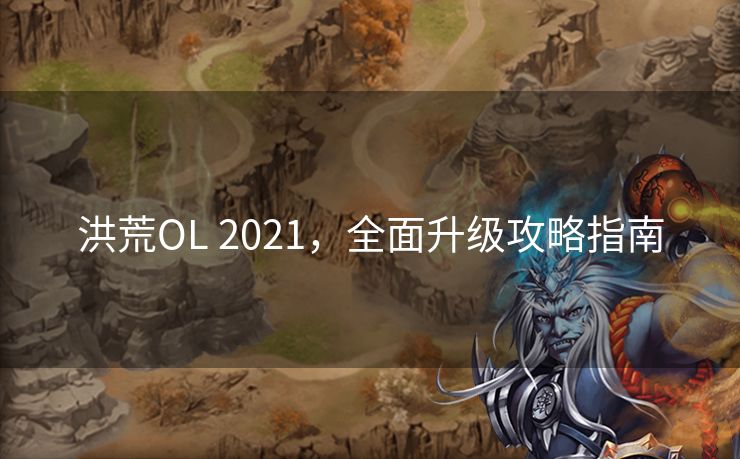 洪荒OL 2021，全面升级攻略指南