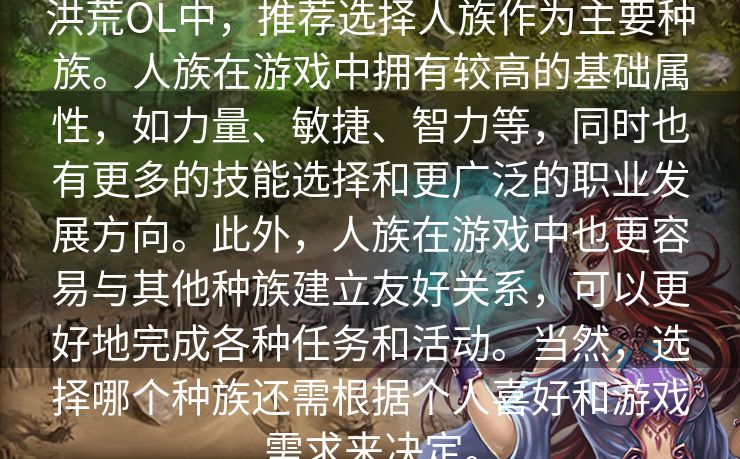 洪荒OL中，推荐选择人族作为主要种族。人族在游戏中拥有较高的基础属性，如力量、敏捷、智力等，同时也有更多的技能选择和更广泛的职业发展方向。此外，人族在游戏中也更容易与其他种族建立友好关系，可以更好地完成各种任务和活动。当然，选择哪个种族还需根据个人喜好和游戏需求来决定。