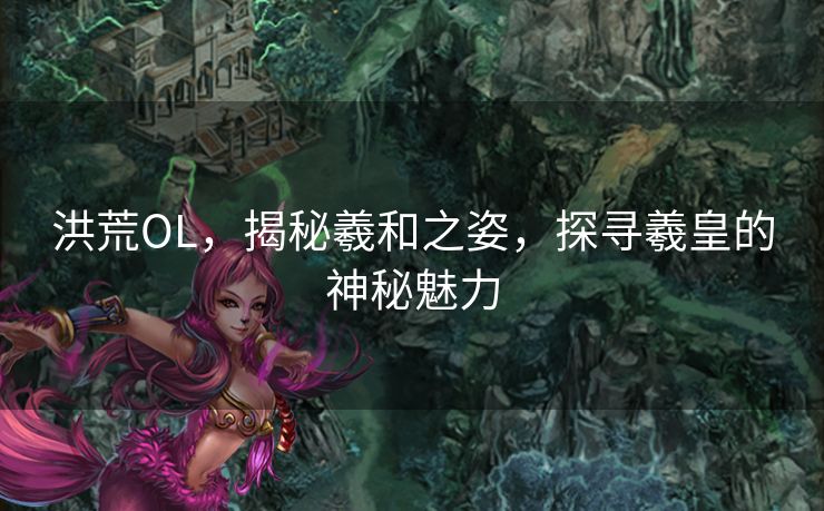 洪荒OL，揭秘羲和之姿，探寻羲皇的神秘魅力