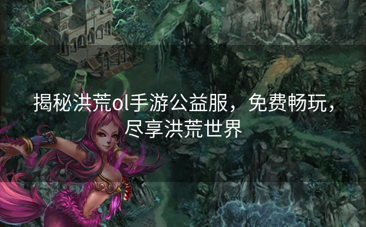 揭秘洪荒ol手游公益服，免费畅玩，尽享洪荒世界