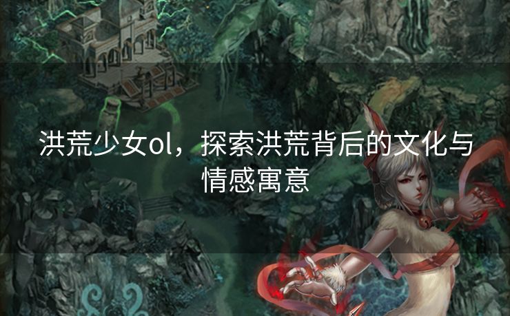 洪荒少女ol，探索洪荒背后的文化与情感寓意