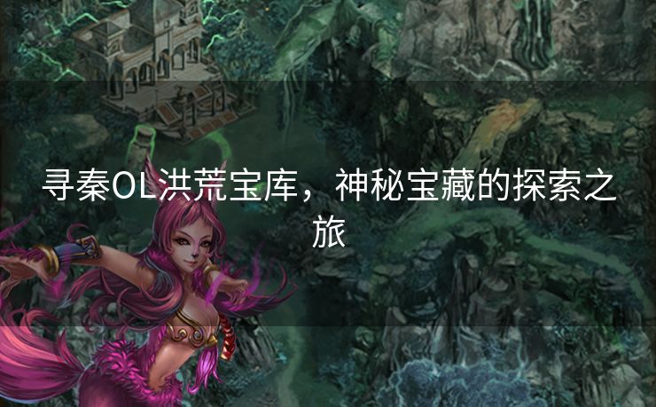 寻秦OL洪荒宝库，神秘宝藏的探索之旅