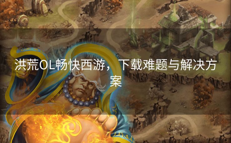 洪荒OL畅快西游，下载难题与解决方案