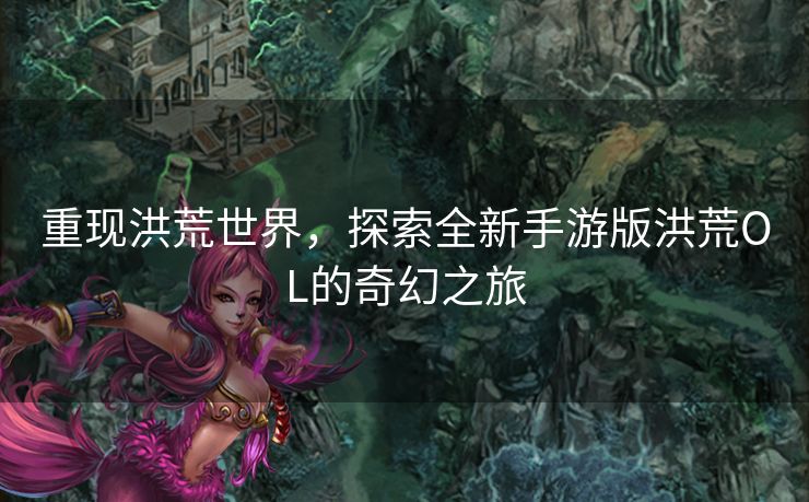 重现洪荒世界，探索全新手游版洪荒OL的奇幻之旅