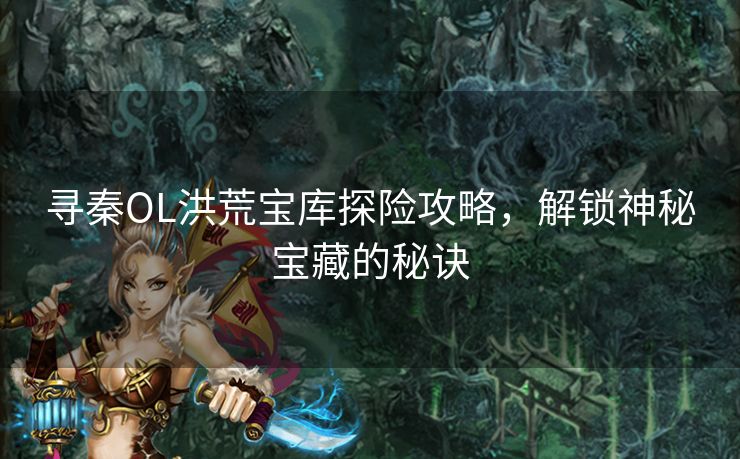 寻秦OL洪荒宝库探险攻略，解锁神秘宝藏的秘诀